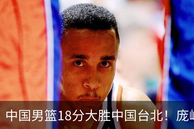 中国男篮18分大胜中国台北！庞峥麟11分，NBA中锋正负值-4惹争议